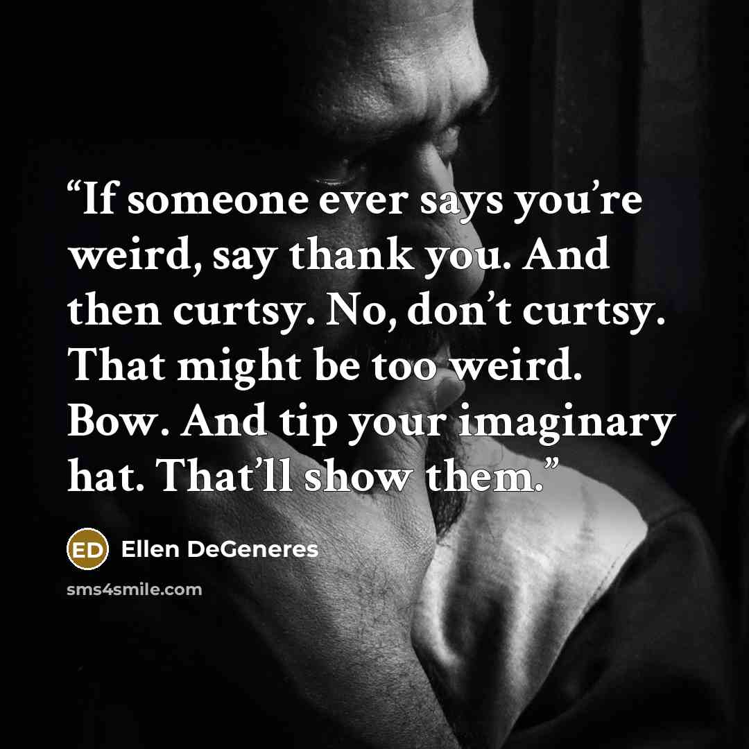 “If someone ever says you’re weird, say thank you. And then curtsy. No, don’t curtsy. That might be too weird. Bow. And tip your imaginary hat. That’ll show them.” quote by Ellen DeGeneres