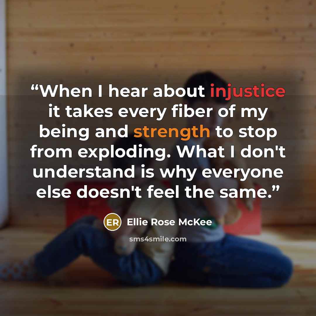“When I hear about injustice it takes every fiber of my being and strength to stop from exploding. What I don't understand is why everyone else doesn't feel the same.” quote by Ellie Rose McKee