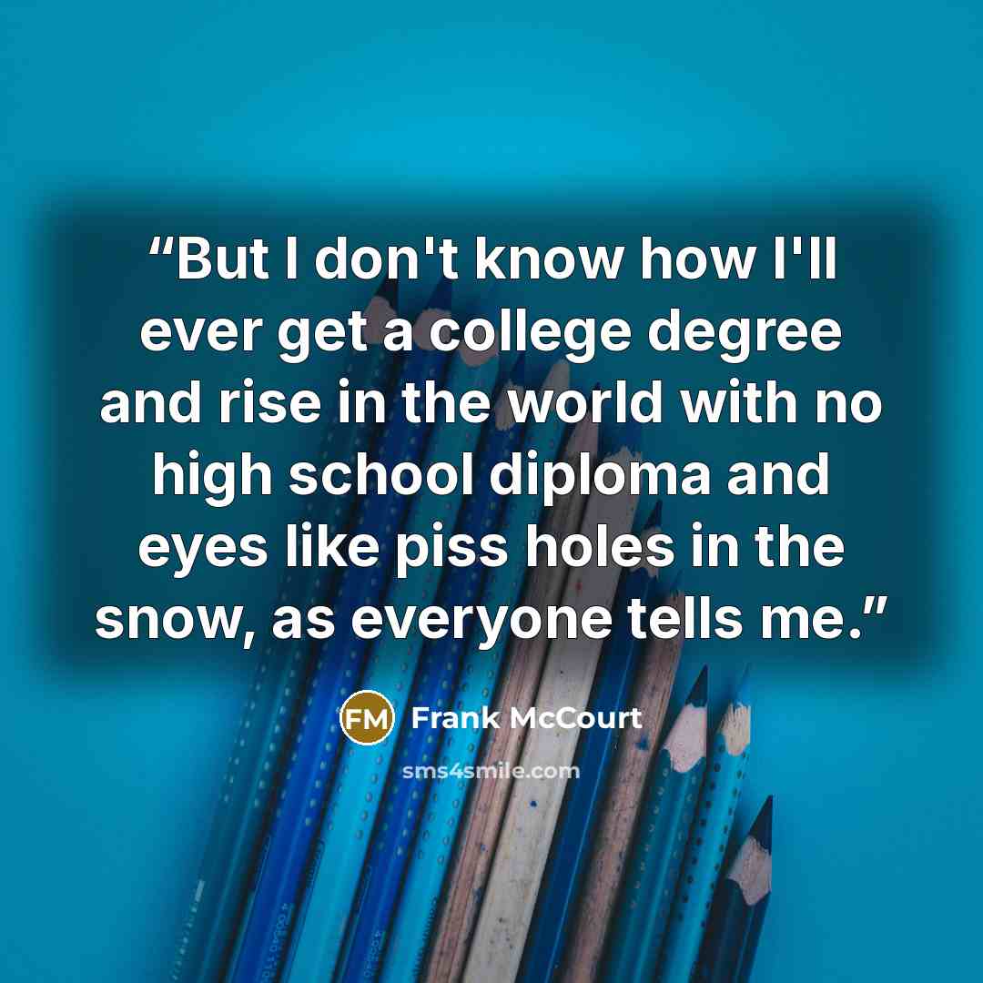 “But I don't know how I'll ever get a college degree and rise in the world with no high school diploma and eyes like piss holes in the snow, as everyone tells me.” quote by Frank McCourt
