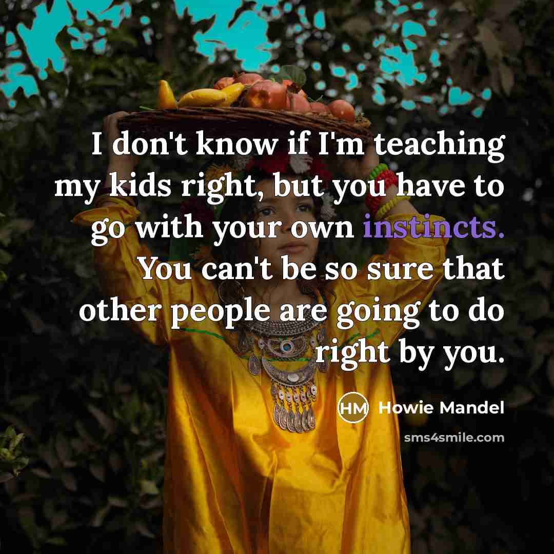 “I don't know if I'm teaching my kids right, but you have to go with your own instincts. You can't be so sure that other people are going to do right by you.” quote by Howie Mandel