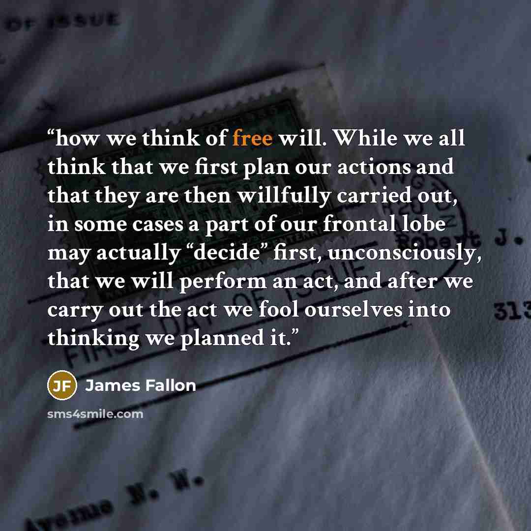 “how we think of free will. While we all think that we first plan our actions and that they are then willfully carried out, in some cases a part of our frontal lobe may actually “decide” first, unconsciously, that we will perform an act, and after we carry out the act we fool ourselves into…” quote by James Fallon