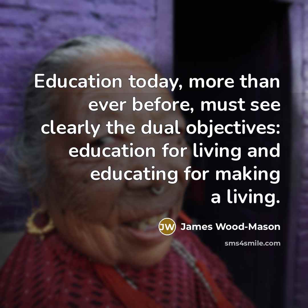 “Education today, more than ever before, must see clearly the dual objectives: education for living and educating for making a living.” quote by James Wood-Mason