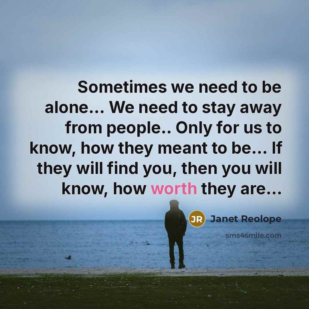 “Sometimes we need to be alone... We need to stay away from people.. Only for us to know, how they meant to be... If they will find you, then you will know, how worth they are...” quote by Janet Reolope