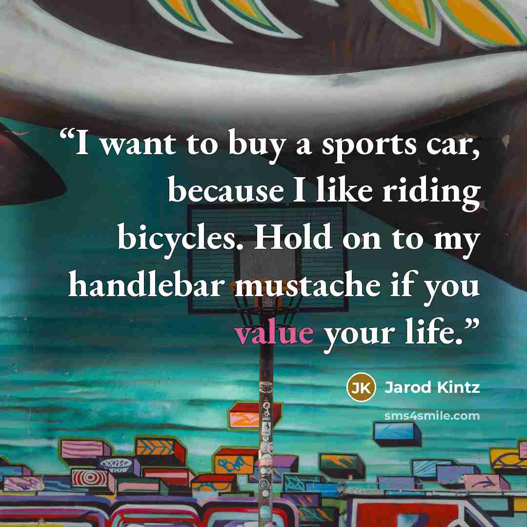 “I want to buy a sports car, because I like riding bicycles. Hold on to my handlebar mustache if you value your life.” quote by Jarod Kintz