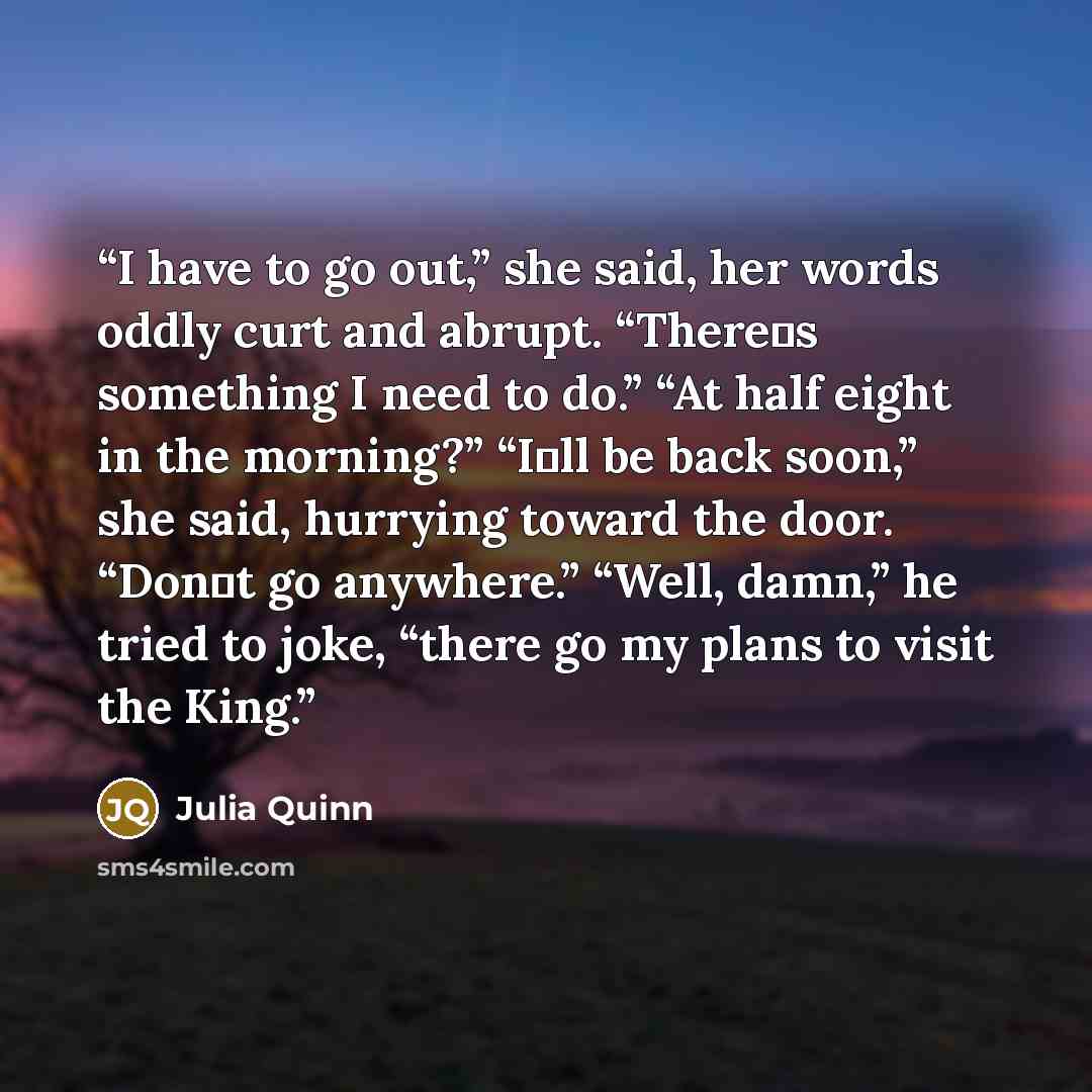“I have to go out,” she said, her words oddly curt and abrupt. “There‟s something I need to do.” “At half eight in the morning?” “I‟ll be back soon,” she said, hurrying toward the door. “Don‟t go anywhere.” “Well, damn,” he tried to joke, “there go my plans to visit the King.” quote by Julia Quinn