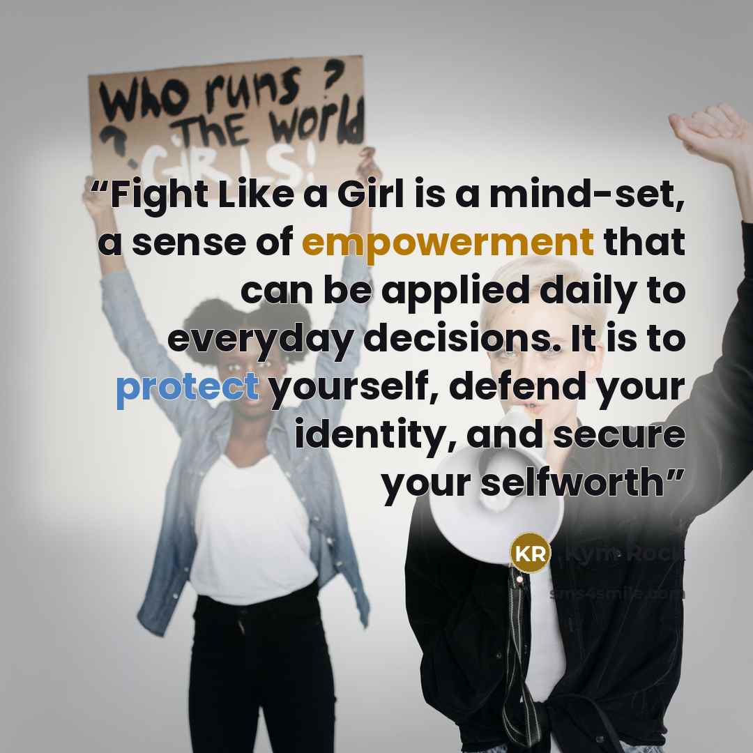 “Fight Like a Girl is a mind-set, a sense of empowerment that can be applied daily to everyday decisions. It is to protect yourself, defend your identity, and secure your selfworth” quote by Kym Rock