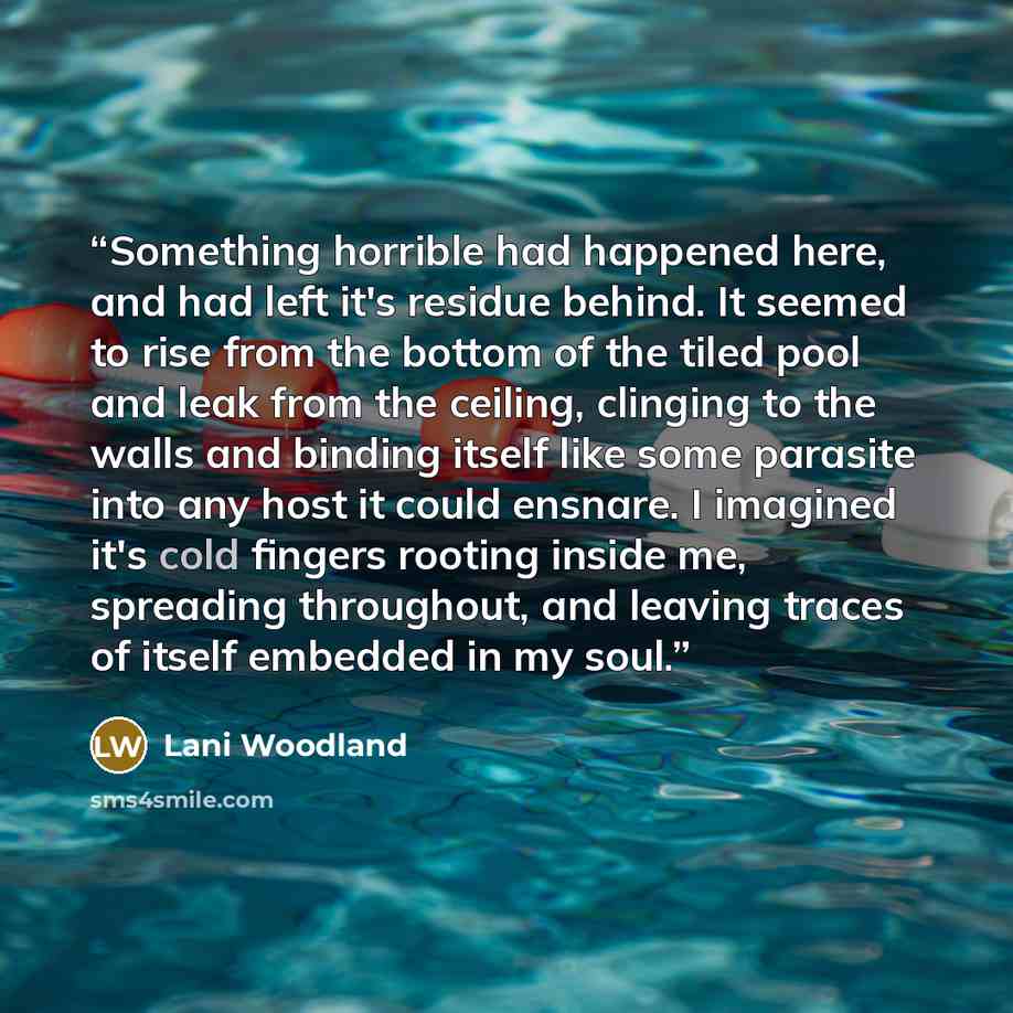 “Something horrible had happened here, and had left it's residue behind. It seemed to rise from the bottom of the tiled pool and leak from the ceiling, clinging to the walls and binding itself like some parasite into any host it could ensnare. I imagined it's cold fingers rooting inside me…” quote by Lani Woodland