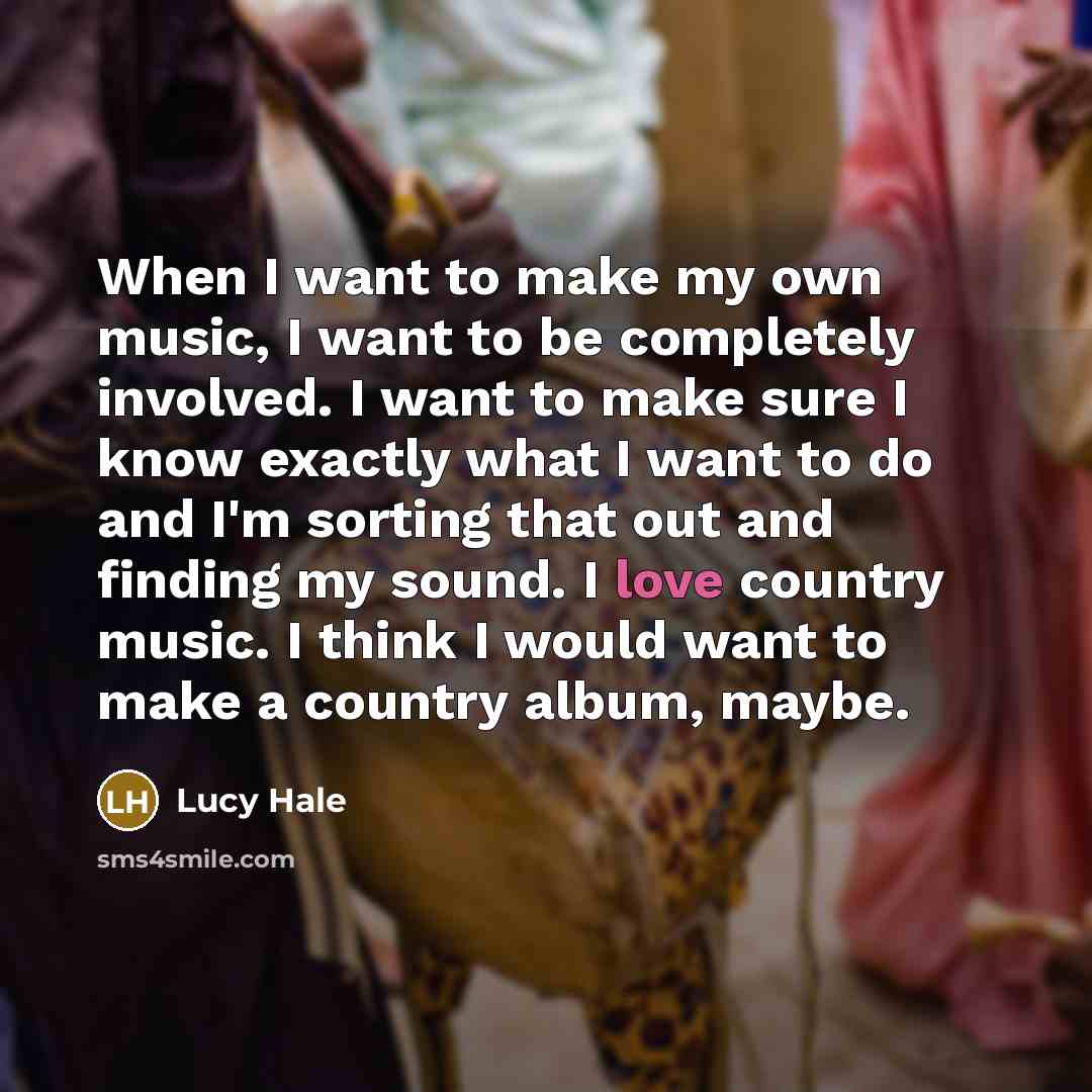 “When I want to make my own music, I want to be completely involved. I want to make sure I know exactly what I want to do and I'm sorting that out and finding my sound. I love country music. I think I would want to make a country album, maybe.” quote by Lucy Hale