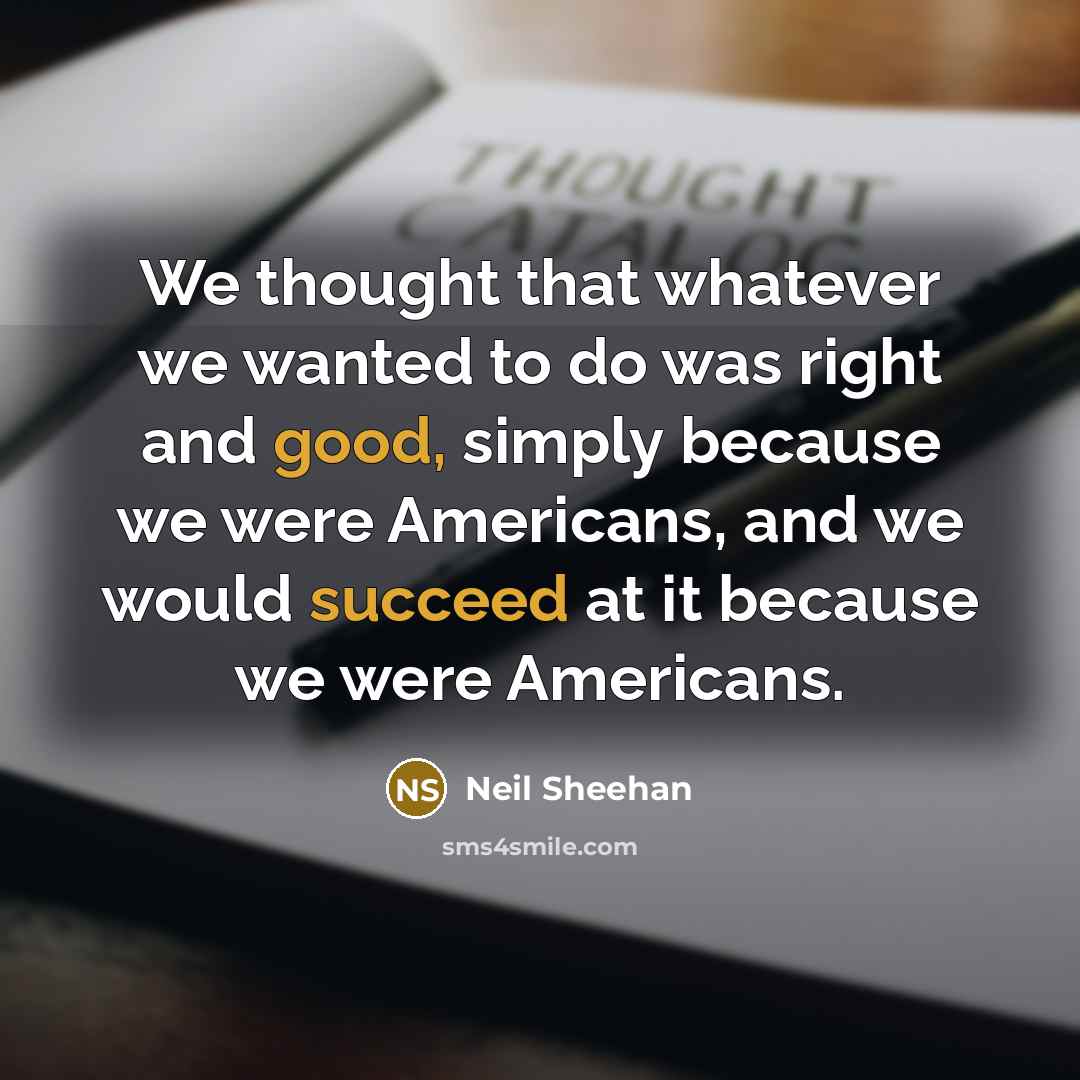“We thought that whatever we wanted to do was right and good, simply because we were Americans, and we would succeed at it because we were Americans.” quote by Neil Sheehan