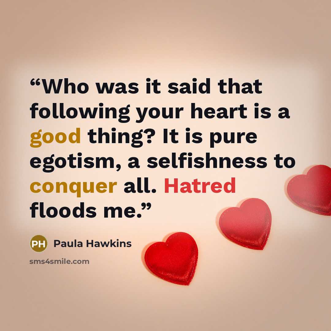 “Who was it said that following your heart is a good thing? It is pure egotism, a selfishness to conquer all. Hatred floods me.” quote by Paula Hawkins