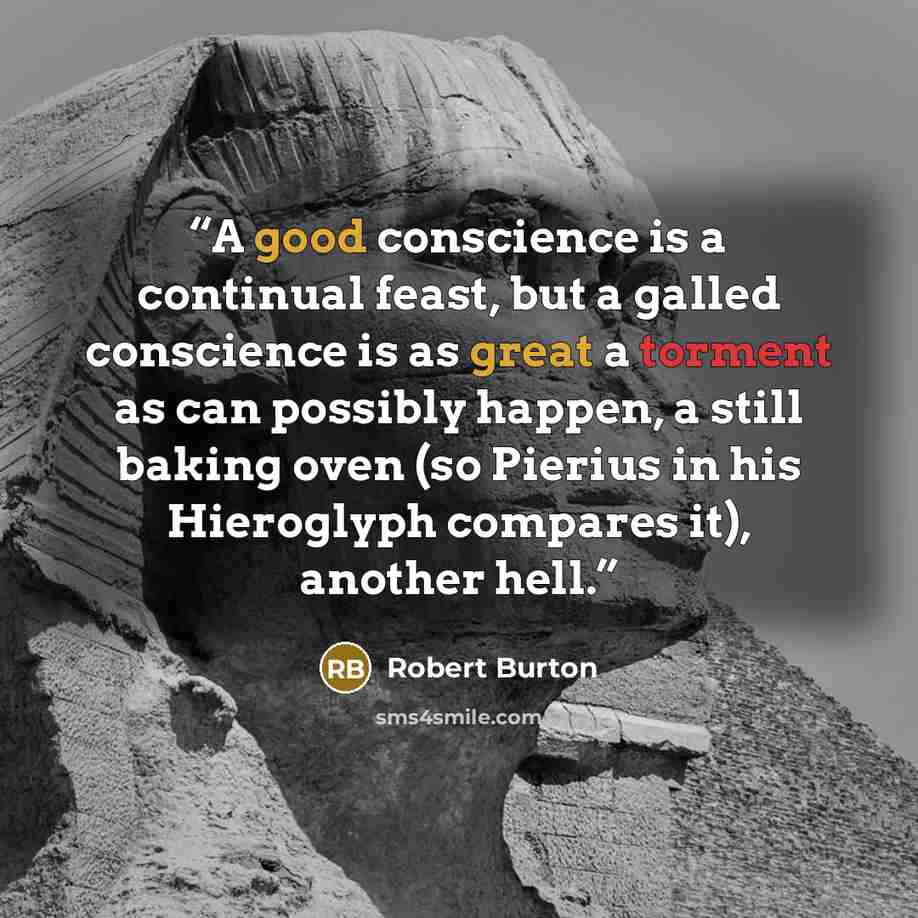 “A good conscience is a continual feast, but a galled conscience is as great a torment as can possibly happen, a still baking oven (so Pierius in his Hieroglyph compares it), another hell.” quote by Robert Burton