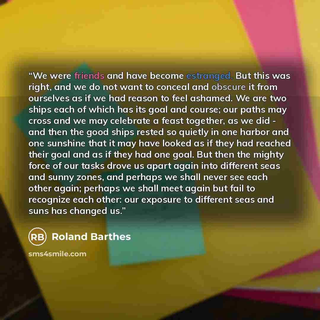 “We were friends and have become estranged. But this was right, and we do not want to conceal and obscure it from ourselves as if we had reason to feel ashamed. We are two ships each of which has its goal and course; our paths may cross and we may celebrate a feast together, as we did - and then…” quote by Roland Barthes