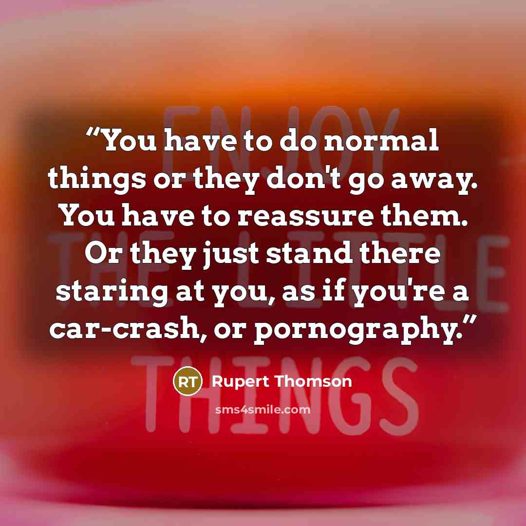 “You have to do normal things or they don't go away. You have to reassure them. Or they just stand there staring at you, as if you're a car-crash, or pornography.” quote by Rupert Thomson