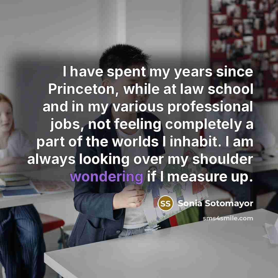 “I have spent my years since Princeton, while at law school and in my various professional jobs, not feeling completely a part of the worlds I inhabit. I am always looking over my shoulder wondering if I measure up.” quote by Sonia Sotomayor