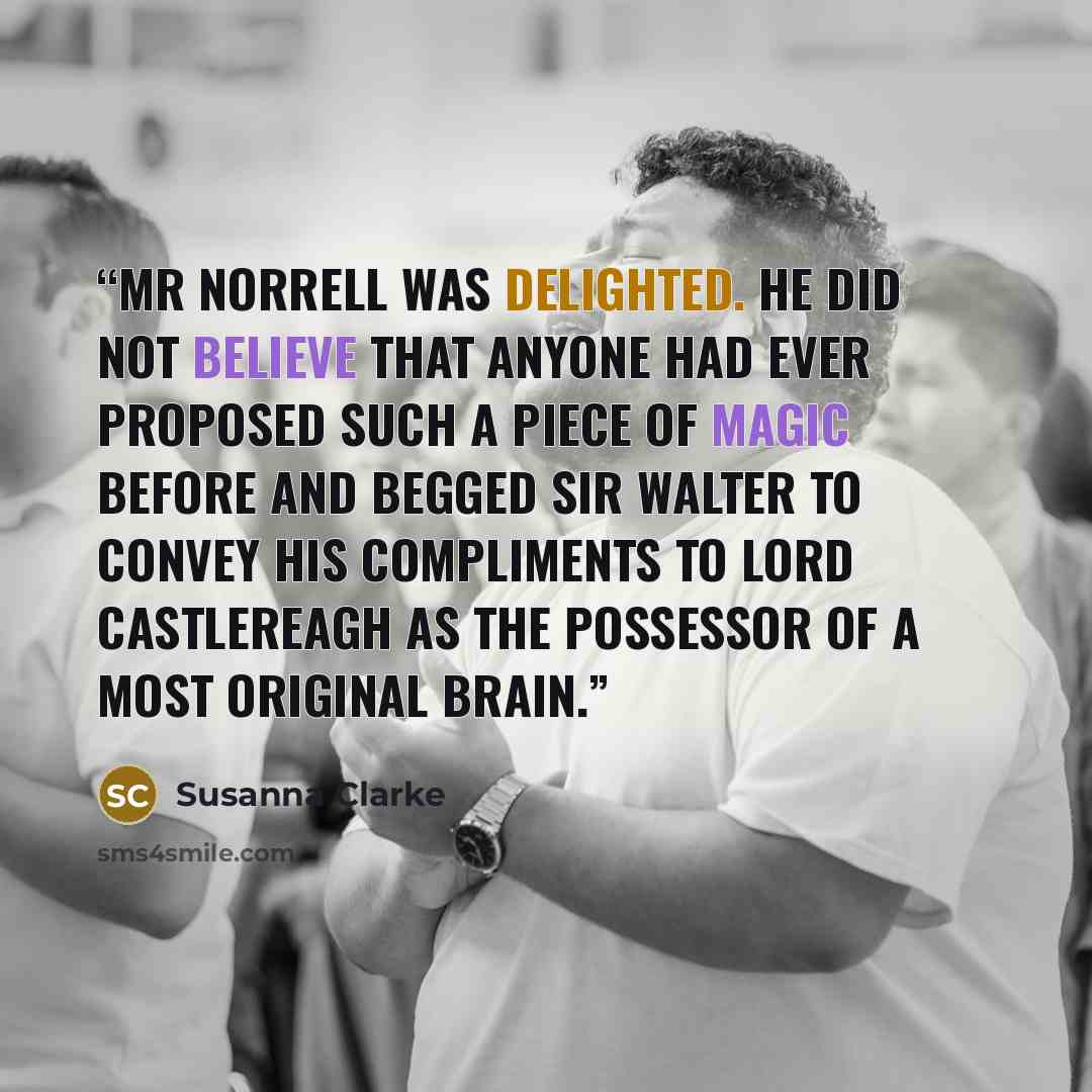 “Mr Norrell was delighted. He did not believe that anyone had ever proposed such a piece of magic before and begged Sir Walter to convey his compliments to Lord Castlereagh as the possessor of a most original brain.” quote by Susanna Clarke