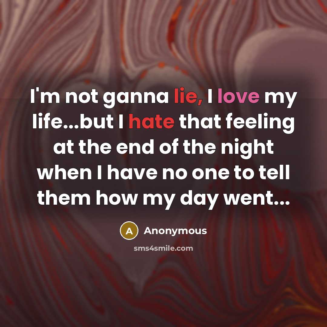 “I'm not ganna lie, I love my life...but I hate that feeling at the end of the night when I have no one to tell them how my day went...” quote by Anonymous
