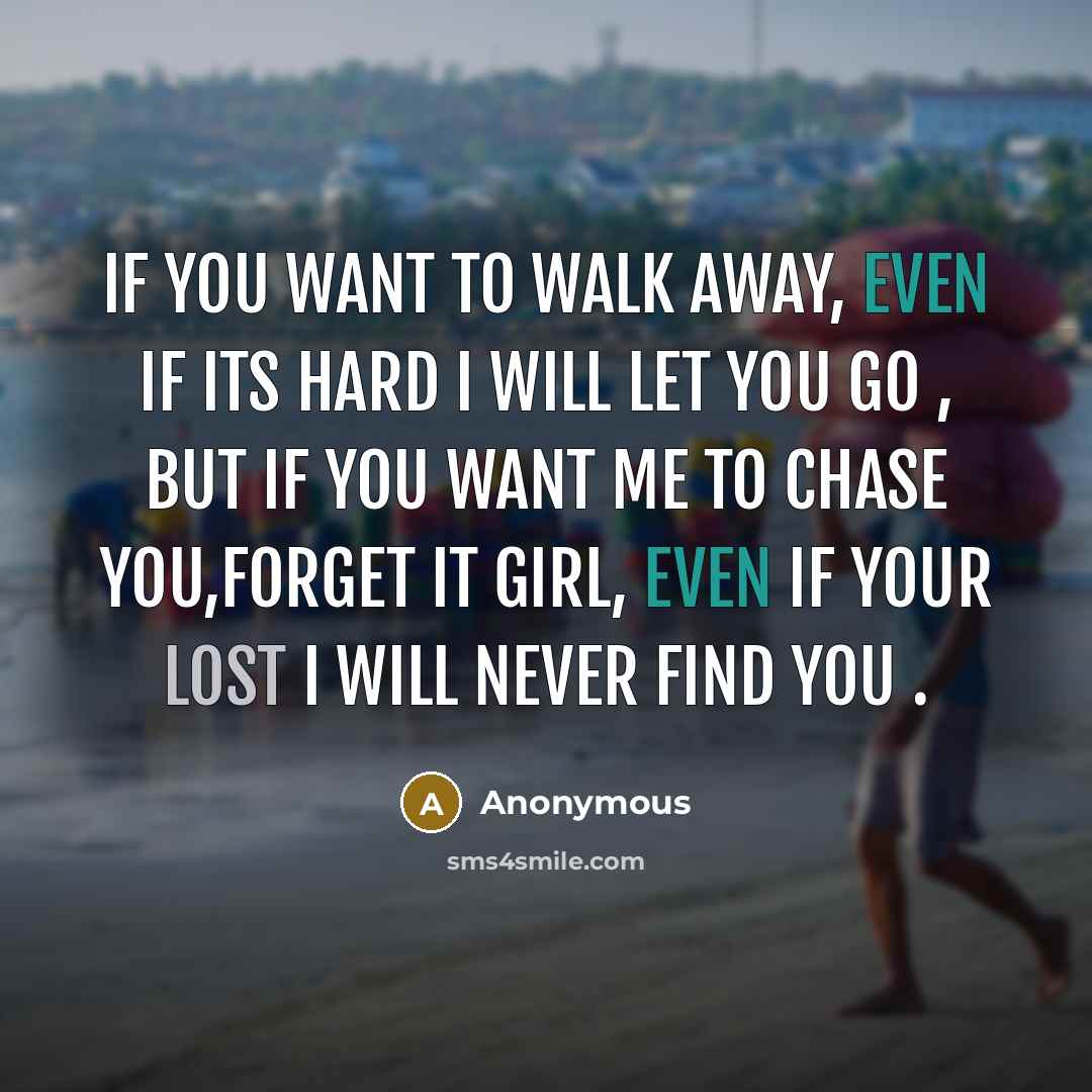 “If you want to walk away, even if its hard I will let you go , but if you want me to chase you,Forget it girl, even if your lost I will never find you .” quote by Anonymous