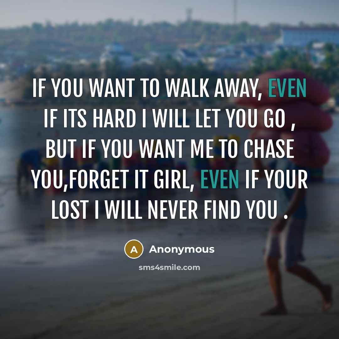 “If you want to walk away, even if its hard I will let you go , but if you want me to chase you,Forget it girl, even if your lost I will never find you .” quote by Anonymous