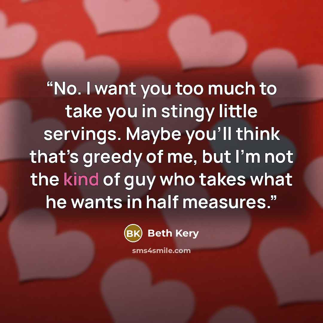 “No. I want you too much to take you in stingy little servings. Maybe you’ll think that’s greedy of me, but I’m not the kind of guy who takes what he wants in half measures.” quote by Beth Kery