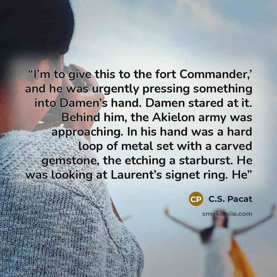 “I’m to give this to the fort Commander,’ and he was urgently pressing something into Damen’s hand. Damen stared at it. Behind him, the Akielon army was approaching. In his hand was a hard loop of metal set with a carved gemstone, the etching a starburst. He was looking at Laurent’s signet ring. He” quote by C.S. Pacat