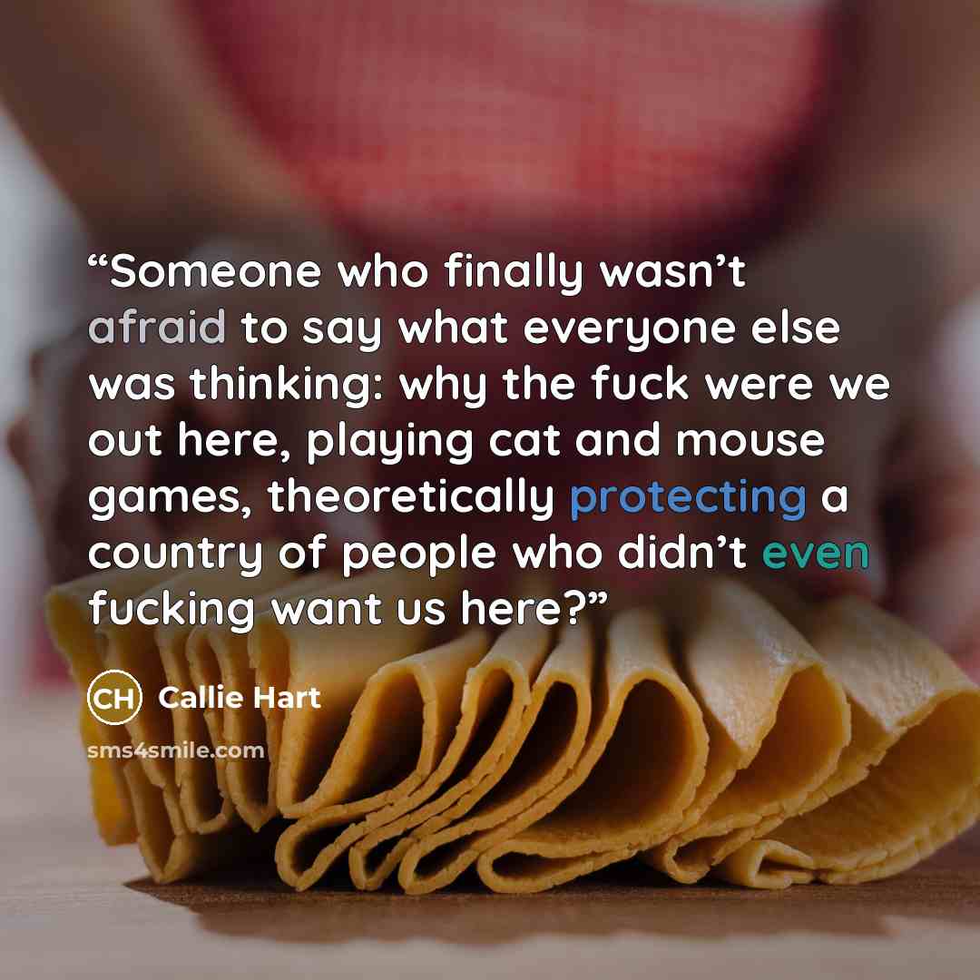“Someone who finally wasn’t afraid to say what everyone else was thinking: why the fuck were we out here, playing cat and mouse games, theoretically protecting a country of people who didn’t even fucking want us here?” quote by Callie Hart