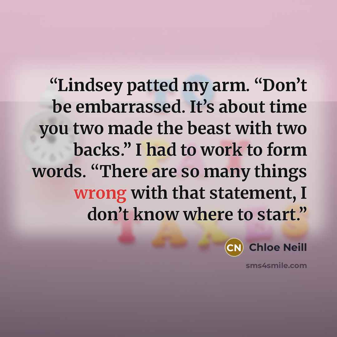 “Lindsey patted my arm. “Don’t be embarrassed. It’s about time you two made the beast with two backs.” I had to work to form words. “There are so many things wrong with that statement, I don’t know where to start.” quote by Chloe Neill