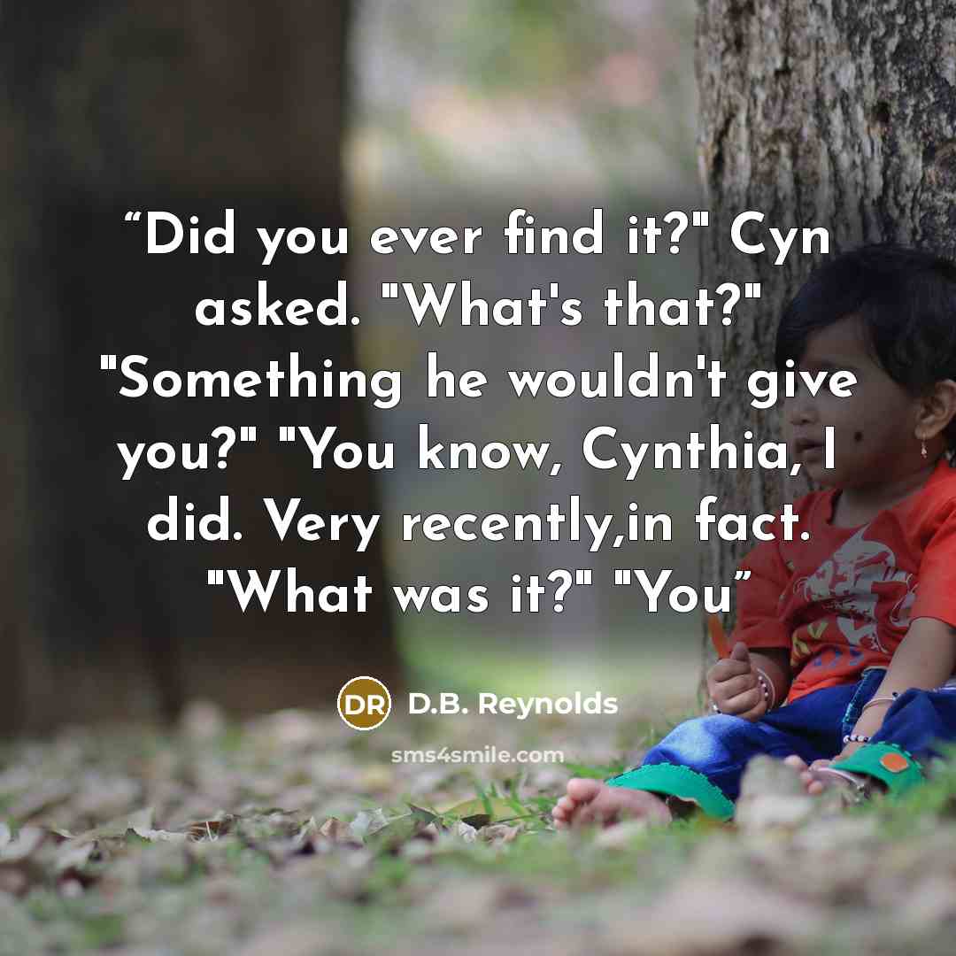 “Did you ever find it?" Cyn asked. "What's that?" "Something he wouldn't give you?" "You know, Cynthia, I did. Very recently,in fact. "What was it?" "You” quote by D.B. Reynolds