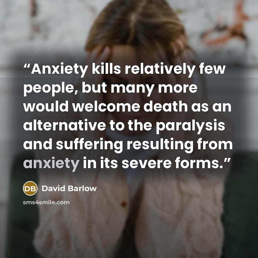 “Anxiety kills relatively few people, but many more would welcome death as an alternative to the paralysis and suffering resulting from anxiety in its severe forms.” quote by David Barlow