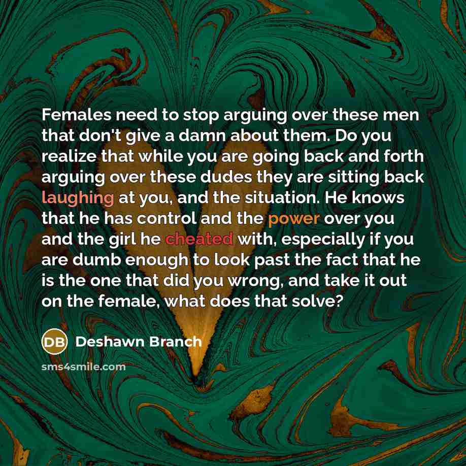 “Females need to stop arguing over these men that don't give a damn about them. Do you realize that while you are going back and forth arguing over these dudes they are sitting back laughing at you, and the situation. He knows that he has control and the power over you and the girl he cheated with…” quote by Deshawn Branch