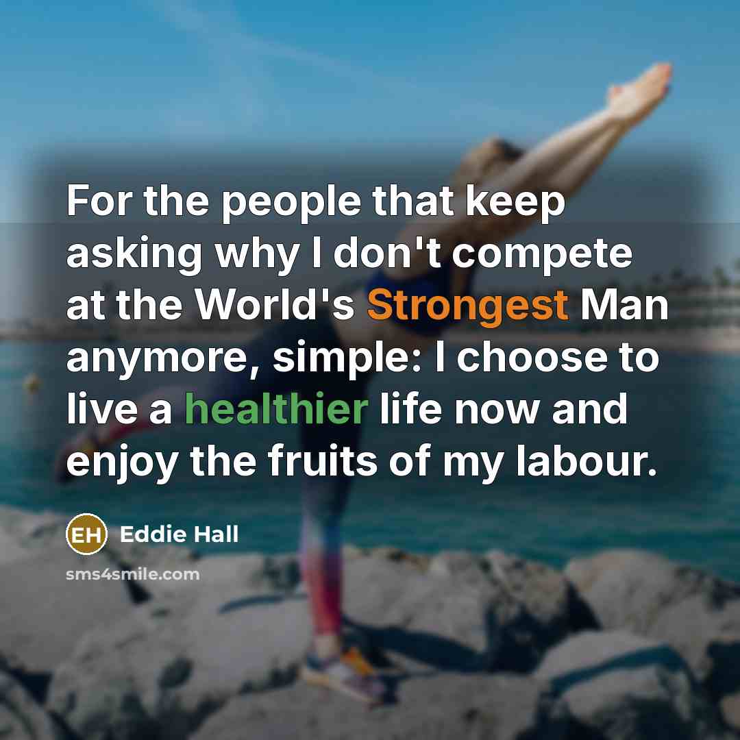 “For the people that keep asking why I don't compete at the World's Strongest Man anymore, simple: I choose to live a healthier life now and enjoy the fruits of my labour.” quote by Eddie Hall