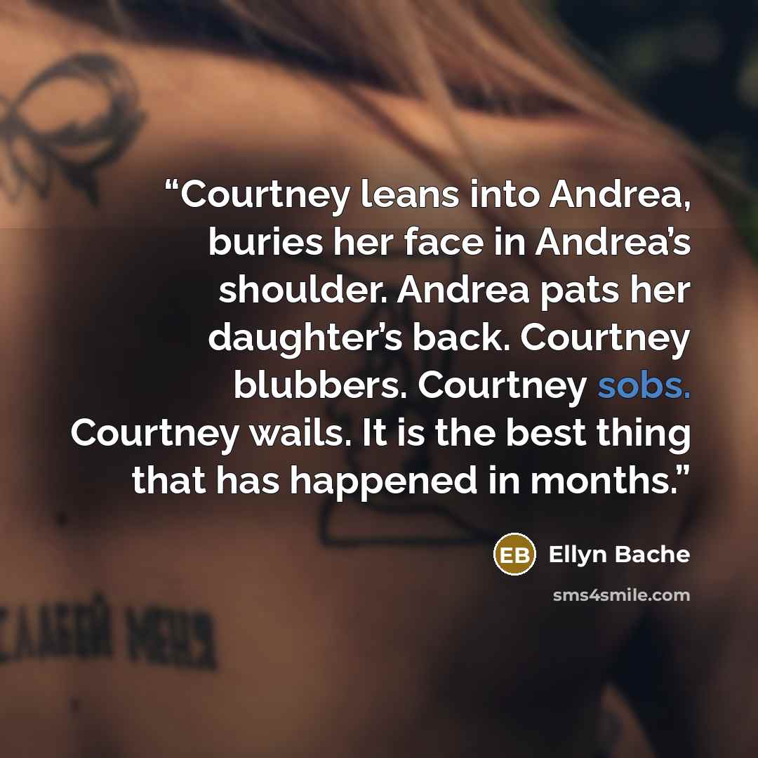 “Courtney leans into Andrea, buries her face in Andrea’s shoulder. Andrea pats her daughter’s back. Courtney blubbers. Courtney sobs. Courtney wails. It is the best thing that has happened in months.” quote by Ellyn Bache