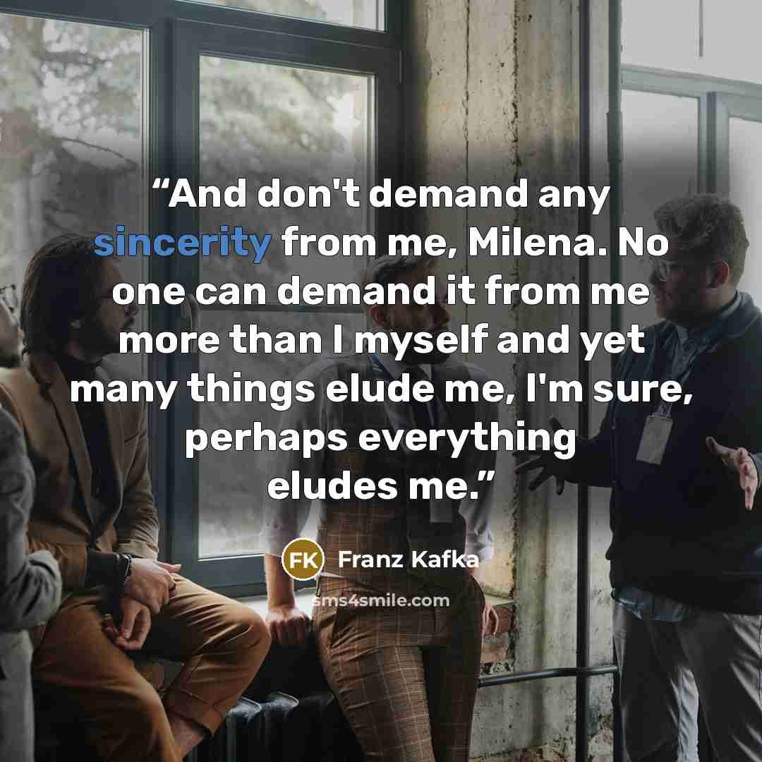 “And don't demand any sincerity from me, Milena. No one can demand it from me more than I myself and yet many things elude me, I'm sure, perhaps everything eludes me.” quote by Franz Kafka