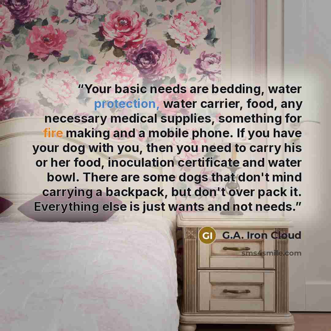 “Your basic needs are bedding, water protection, water carrier, food, any necessary medical supplies, something for fire making and a mobile phone. If you have your dog with you, then you need to carry his or her food, inoculation certificate and water bowl. There are some dogs that don't mind…” quote by G.A. Iron Cloud