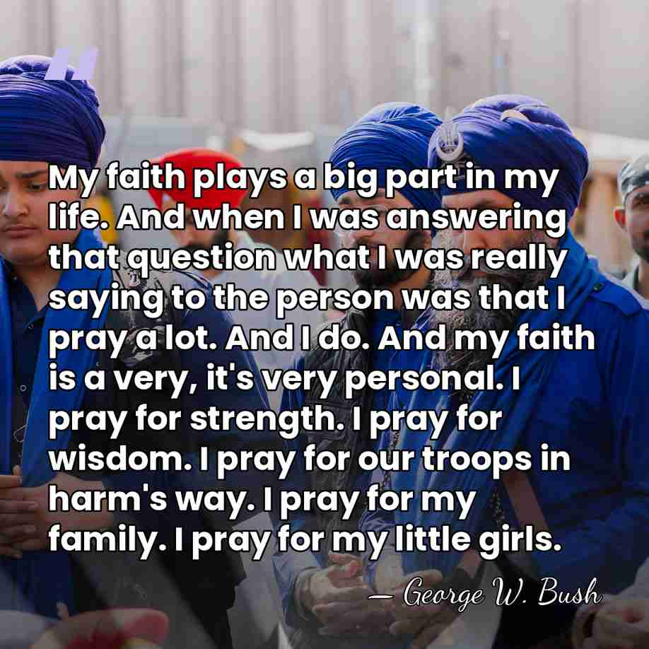 My faith plays a big part in my life. And when I&hellip; - George W. Bush