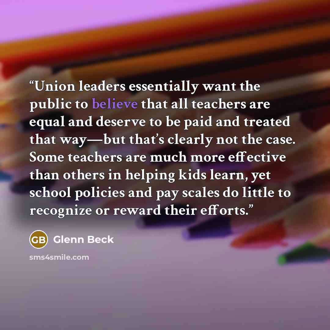 “Union leaders essentially want the public to believe that all teachers are equal and deserve to be paid and treated that way—but that’s clearly not the case. Some teachers are much more effective than others in helping kids learn, yet school policies and pay scales do little to recognize or reward…” quote by Glenn Beck