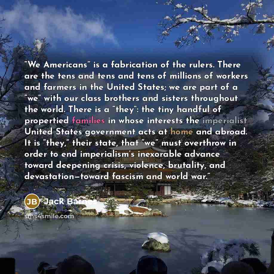 “We Americans” is a fabrication of the rulers. There are the tens and tens and tens of millions of workers and farmers in the United States; we are part of a “we” with our class brothers and sisters throughout the world. There is a “they”: the tiny handful of propertied families in whose interests…” quote by Jack Barnes