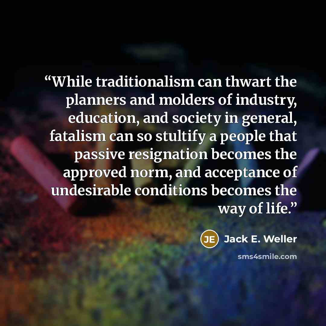 “While traditionalism can thwart the planners and molders of industry, education, and society in general, fatalism can so stultify a people that passive resignation becomes the approved norm, and acceptance of undesirable conditions becomes the way of life.” quote by Jack E. Weller