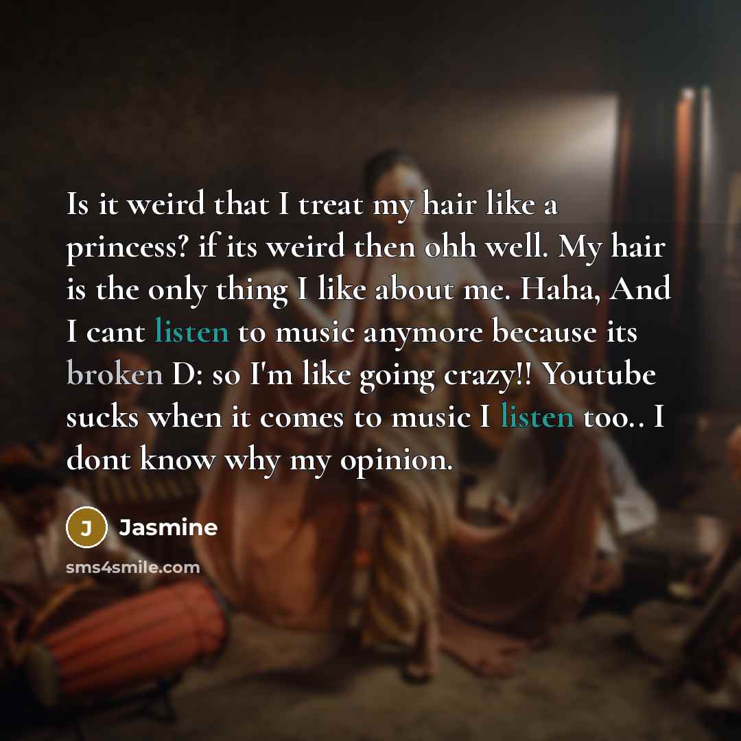 “Is it weird that I treat my hair like a princess? if its weird then ohh well. My hair is the only thing I like about me. Haha, And I cant listen to music anymore because its broken D: so I'm like going crazy!! Youtube sucks when it comes to music I listen too.. I dont know why my opinion.” quote by Jasmine