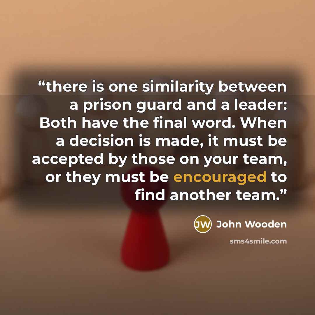 “there is one similarity between a prison guard and a leader: Both have the final word. When a decision is made, it must be accepted by those on your team, or they must be encouraged to find another team.” quote by John Wooden