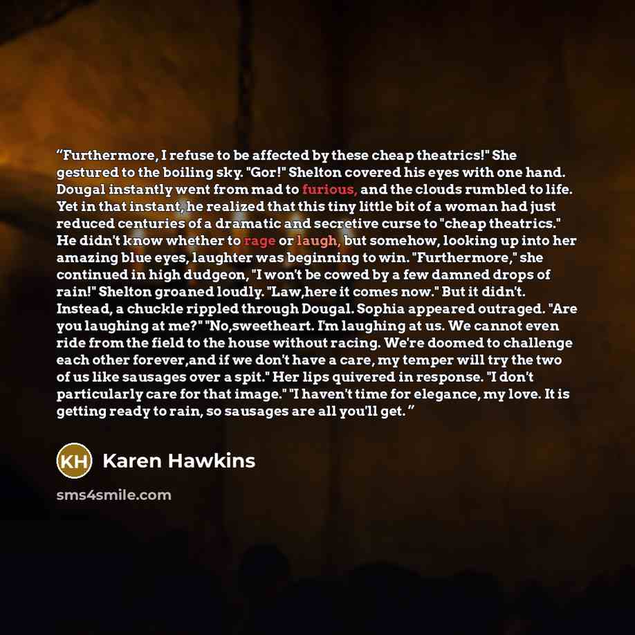 “Furthermore, I refuse to be affected by these cheap theatrics!" She gestured to the boiling sky. "Gor!" Shelton covered his eyes with one hand. Dougal instantly went from mad to furious, and the clouds rumbled to life. Yet in that instant, he realized that this tiny little bit of a woman had just…” quote by Karen Hawkins