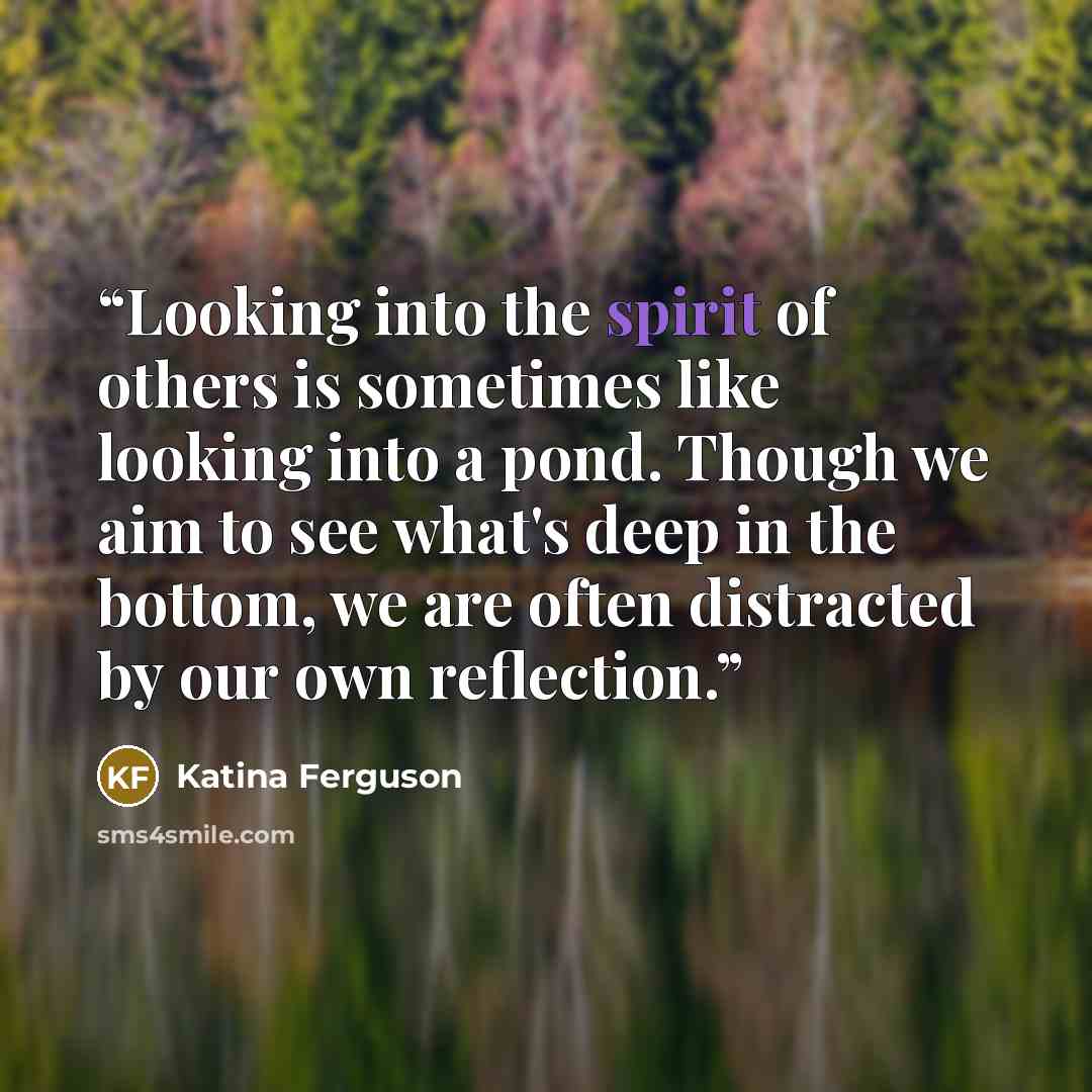 “Looking into the spirit of others is sometimes like looking into a pond. Though we aim to see what's deep in the bottom, we are often distracted by our own reflection.” quote by Katina Ferguson