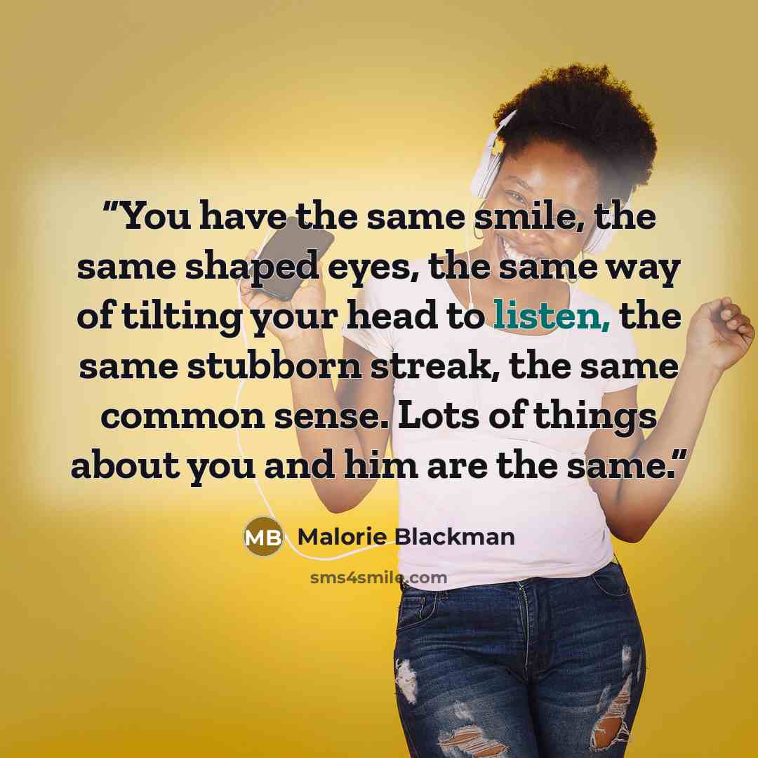 “You have the same smile, the same shaped eyes, the same way of tilting your head to listen, the same stubborn streak, the same common sense. Lots of things about you and him are the same.” quote by Malorie Blackman