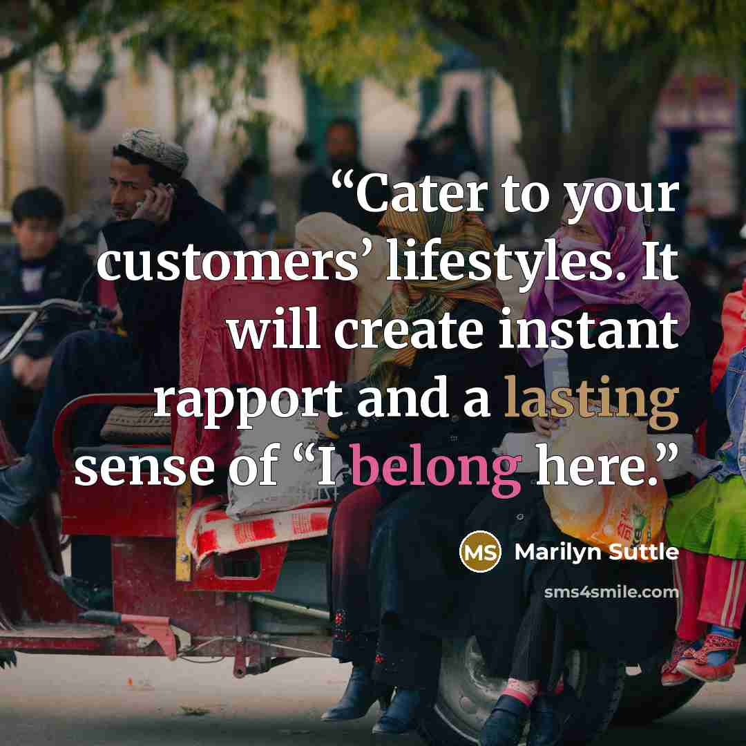 “Cater to your customers’ lifestyles. It will create instant rapport and a lasting sense of “I belong here.” quote by Marilyn Suttle