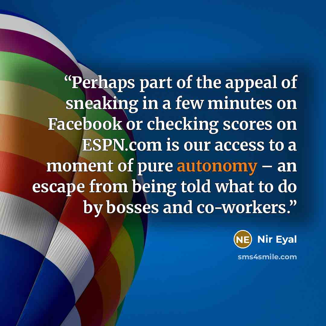 “Perhaps part of the appeal of sneaking in a few minutes on Facebook or checking scores on ESPN.com is our access to a moment of pure autonomy – an escape from being told what to do by bosses and co-workers.” quote by Nir Eyal