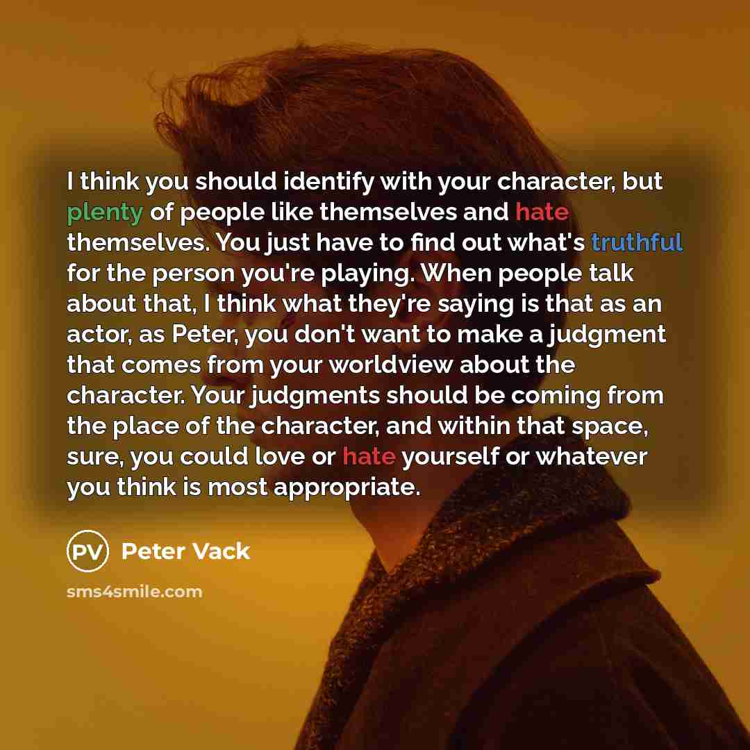 “I think you should identify with your character, but plenty of people like themselves and hate themselves. You just have to find out what's truthful for the person you're playing. When people talk about that, I think what they're saying is that as an actor, as Peter, you don't want to make a…” quote by Peter Vack