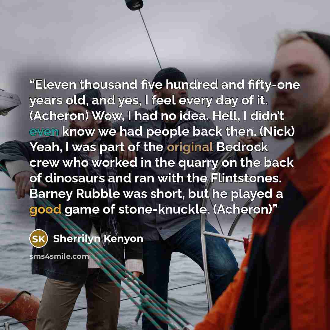 “Eleven thousand five hundred and fifty-one years old, and yes, I feel every day of it. (Acheron) Wow, I had no idea. Hell, I didn’t even know we had people back then. (Nick) Yeah, I was part of the original Bedrock crew who worked in the quarry on the back of dinosaurs and ran with the…” quote by Sherrilyn Kenyon