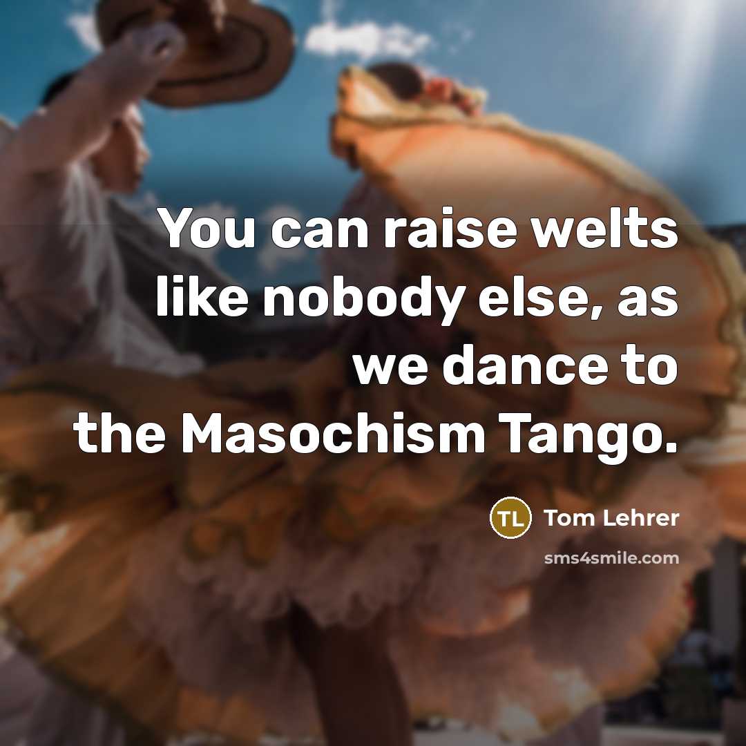 “You can raise welts like nobody else, as we dance to the Masochism Tango.” quote by Tom Lehrer