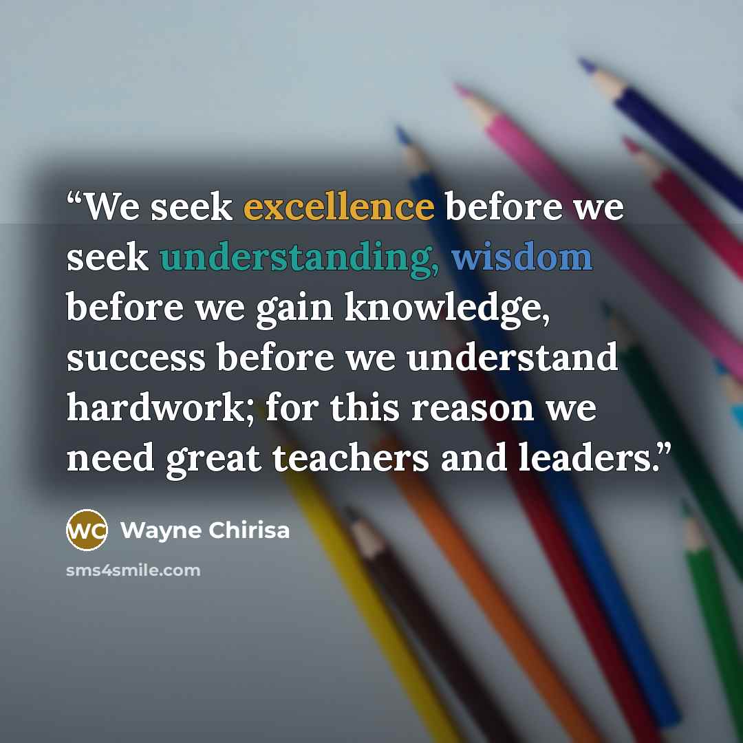 “We seek excellence before we seek understanding, wisdom before we gain knowledge, success before we understand hardwork; for this reason we need great teachers and leaders.” quote by Wayne Chirisa