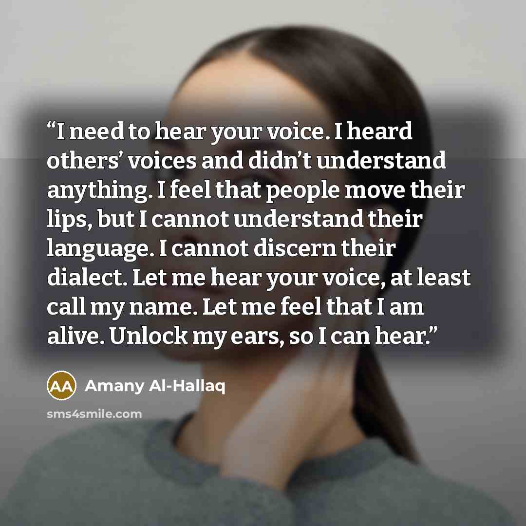 “I need to hear your voice. I heard others’ voices and didn’t understand anything. I feel that people move their lips, but I cannot understand their language. I cannot discern their dialect. Let me hear your voice, at least call my name. Let me feel that I am alive. Unlock my ears, so I can hear.” quote by Amany Al-Hallaq