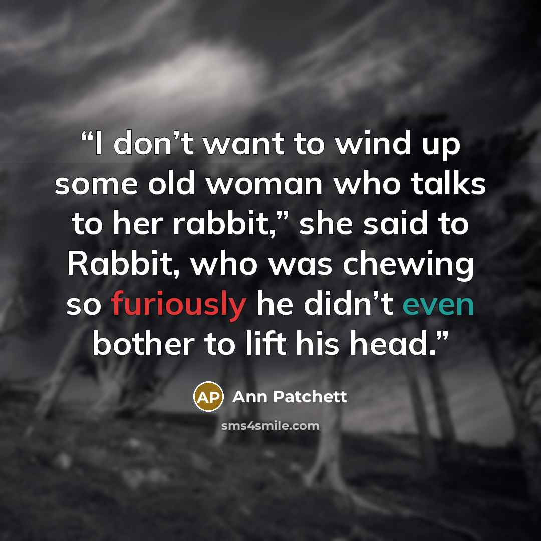 “I don’t want to wind up some old woman who talks to her rabbit,” she said to Rabbit, who was chewing so furiously he didn’t even bother to lift his head.” quote by Ann Patchett